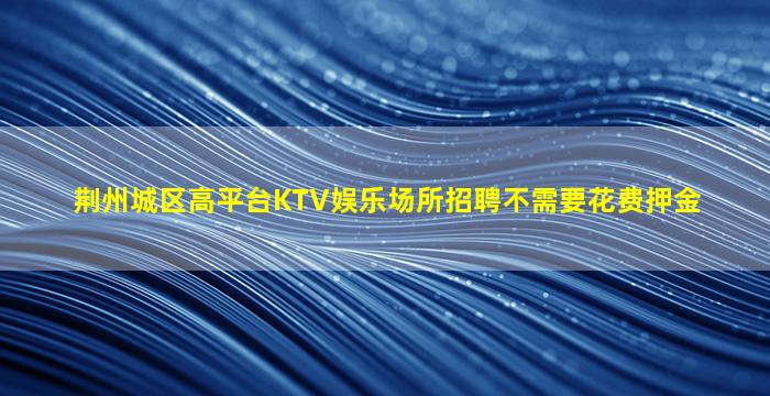 荆州城区高平台KTV娱乐场所招聘不需要花费押金
